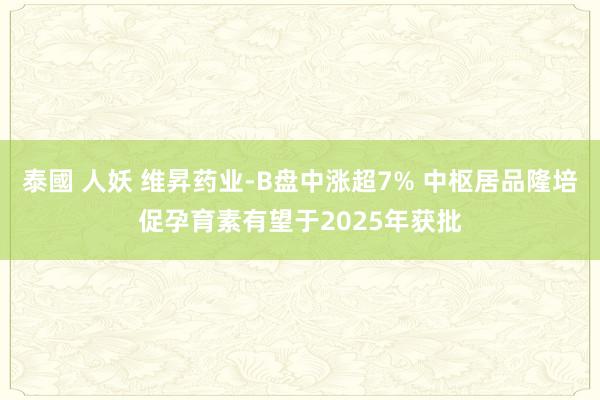 泰國 人妖 维昇药业-B盘中涨超7% 中枢居品隆培促孕育素有望于2025年获批