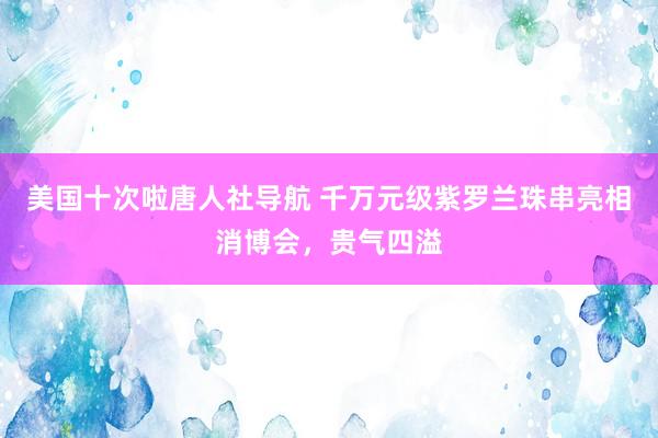 美国十次啦唐人社导航 千万元级紫罗兰珠串亮相消博会，贵气四溢