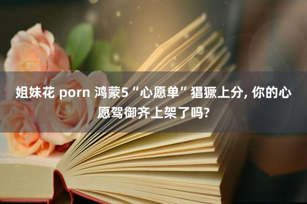 姐妹花 porn 鸿蒙5“心愿单”猖獗上分， 你的心愿驾御齐上架了吗?