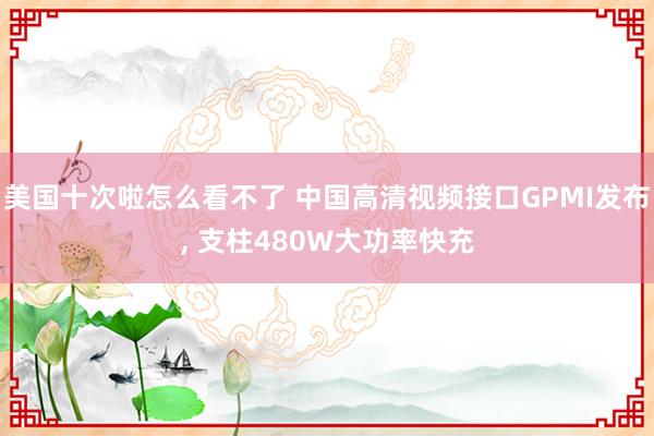 美国十次啦怎么看不了 中国高清视频接口GPMI发布， 支柱480W大功率快充