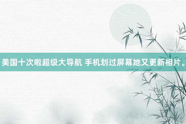 美国十次啦超级大导航 手机划过屏幕她又更新相片。
