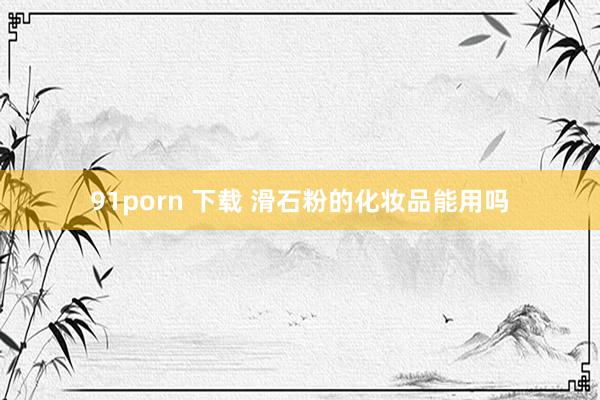 91porn 下载 滑石粉的化妆品能用吗