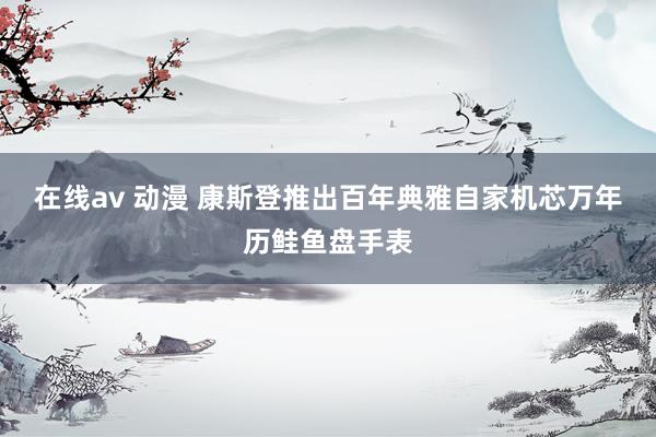 在线av 动漫 康斯登推出百年典雅自家机芯万年历鲑鱼盘手表