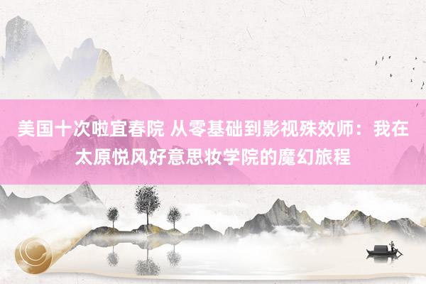 美国十次啦宜春院 从零基础到影视殊效师：我在太原悦风好意思妆学院的魔幻旅程