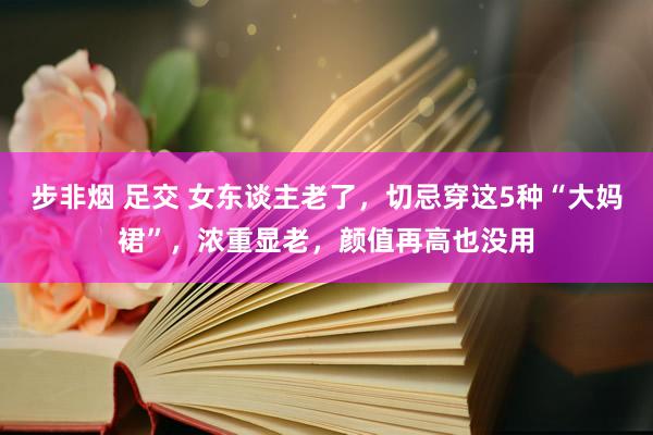 步非烟 足交 女东谈主老了，切忌穿这5种“大妈裙”，浓重显老，颜值再高也没用