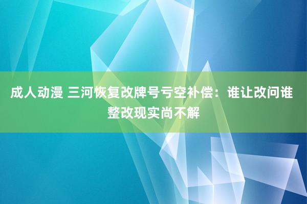 成人动漫 三河恢复改牌号亏空补偿：谁让改问谁 整改现实尚不解