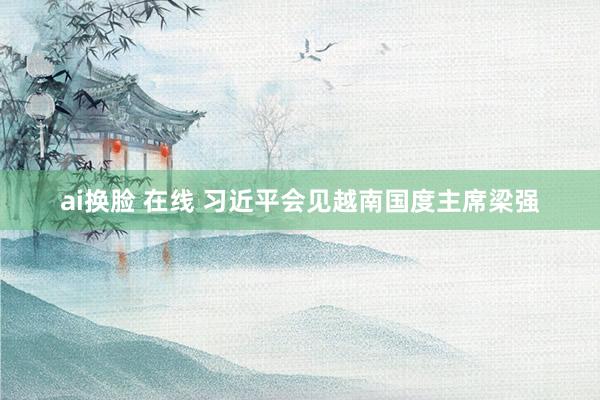 ai换脸 在线 习近平会见越南国度主席梁强