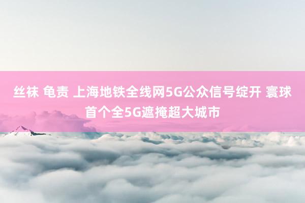 丝袜 龟责 上海地铁全线网5G公众信号绽开 寰球首个全5G遮掩超大城市