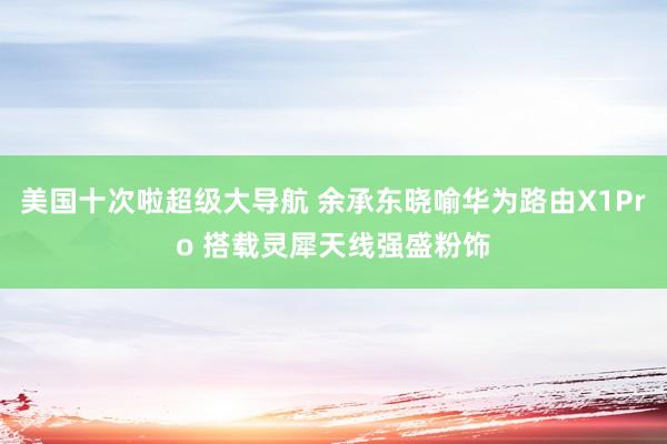 美国十次啦超级大导航 余承东晓喻华为路由X1Pro 搭载灵犀天线强盛粉饰
