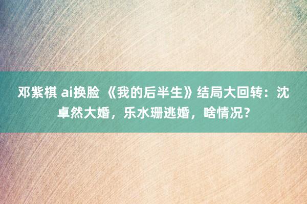 邓紫棋 ai换脸 《我的后半生》结局大回转：沈卓然大婚，乐水珊逃婚，啥情况？