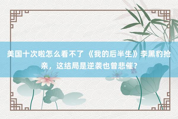 美国十次啦怎么看不了 《我的后半生》李黑豹抢亲，这结局是逆袭也曾悲催？
