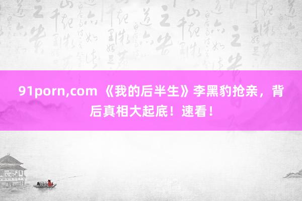 91porn，com 《我的后半生》李黑豹抢亲，背后真相大起底！速看！