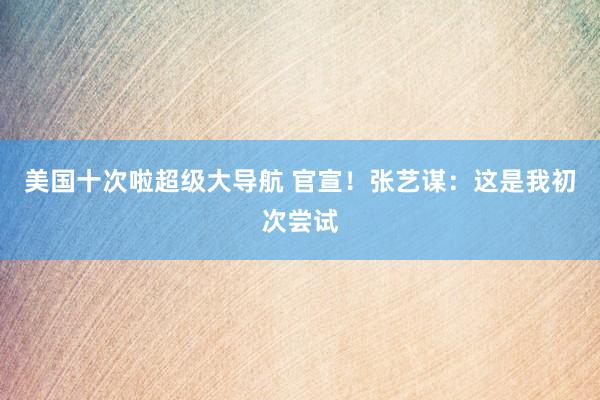 美国十次啦超级大导航 官宣！张艺谋：这是我初次尝试