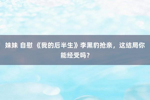 妹妹 自慰 《我的后半生》李黑豹抢亲，这结局你能经受吗？