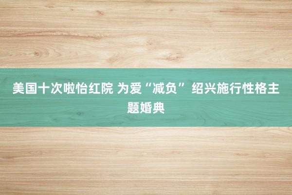 美国十次啦怡红院 为爱“减负” 绍兴施行性格主题婚典