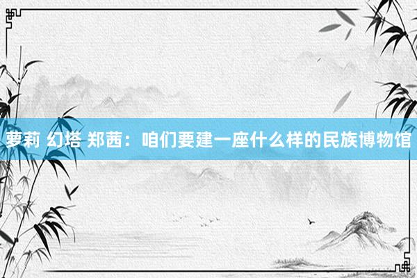萝莉 幻塔 郑茜：咱们要建一座什么样的民族博物馆