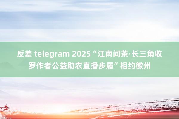 反差 telegram 2025“江南问茶·长三角收罗作者公益助农直播步履”相约徽州