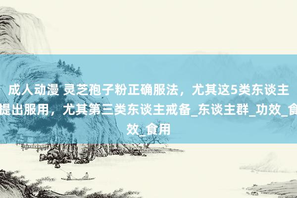 成人动漫 灵芝孢子粉正确服法，尤其这5类东谈主不提出服用，尤其第三类东谈主戒备_东谈主群_功效_食用