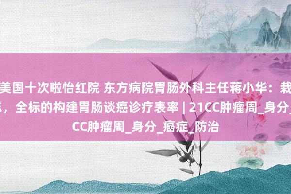 美国十次啦怡红院 东方病院胃肠外科主任蒋小华：栽植早筛意志，全标的构建胃肠谈癌诊疗表率 | 21CC肿瘤周_身分_癌症_防治