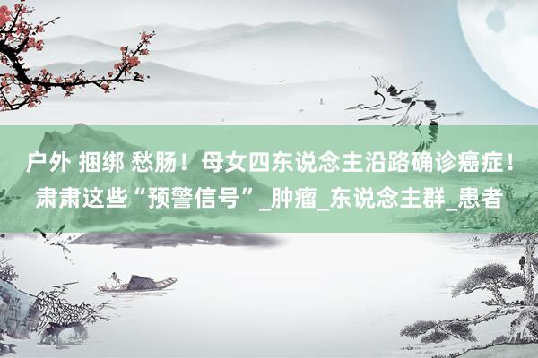 户外 捆绑 愁肠！母女四东说念主沿路确诊癌症！肃肃这些“预警信号”_肿瘤_东说念主群_患者