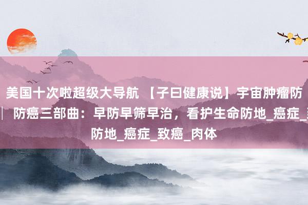 美国十次啦超级大导航 【子曰健康说】宇宙肿瘤防治宣传周│ 防癌三部曲：早防早筛早治，看护生命防地_癌症_致癌_肉体