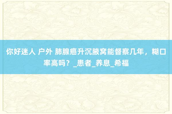 你好迷人 户外 肺腺癌升沉腋窝能督察几年，糊口率高吗？_患者_养息_希福