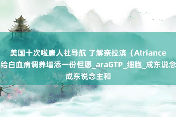 美国十次啦唐人社导航 了解奈拉滨（Atriance）：给白血病调养增添一份但愿_araGTP_细胞_成东说念主和