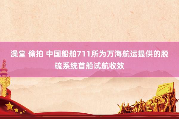 澡堂 偷拍 中国船舶711所为万海航运提供的脱硫系统首船试航收效