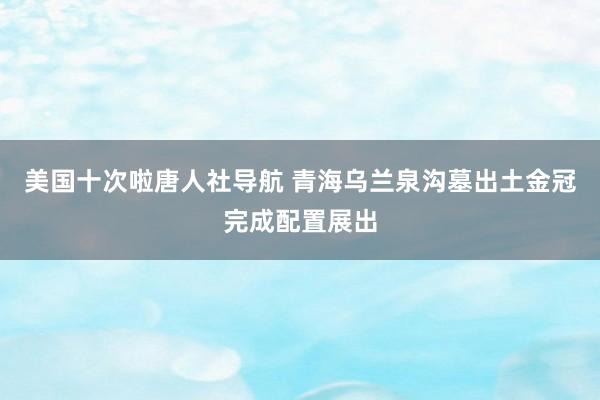 美国十次啦唐人社导航 青海乌兰泉沟墓出土金冠完成配置展出