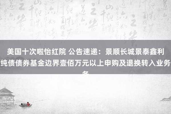 美国十次啦怡红院 公告速递：景顺长城景泰鑫利纯债债券基金边界壹佰万元以上申购及退换转入业务