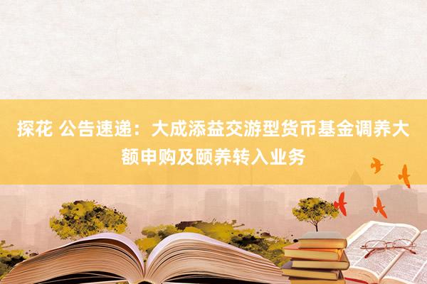 探花 公告速递：大成添益交游型货币基金调养大额申购及颐养转入业务