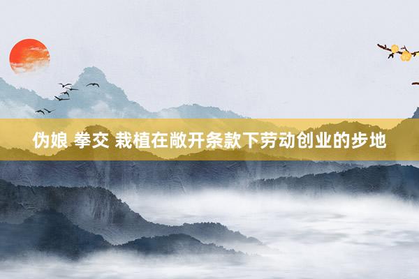 伪娘 拳交 栽植在敞开条款下劳动创业的步地