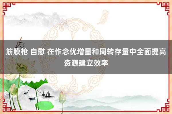 筋膜枪 自慰 在作念优增量和周转存量中全面提高资源建立效率