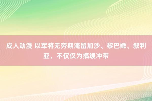 成人动漫 以军将无穷期淹留加沙、黎巴嫩、叙利亚，不仅仅为搞缓冲带