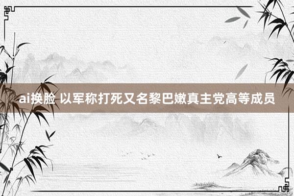 ai换脸 以军称打死又名黎巴嫩真主党高等成员