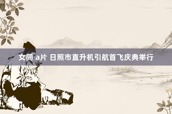 女同 a片 日照市直升机引航首飞庆典举行