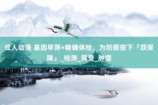 成人动漫 基因早筛+精确体检，为防癌按下『双保障』_检测_筛查_肿瘤