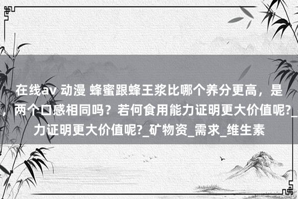 在线av 动漫 蜂蜜跟蜂王浆比哪个养分更高，是蜂王浆好还是蜂蜜好，两个口感相同吗？若何食用能力证明更大价值呢?_矿物资_需求_维生素