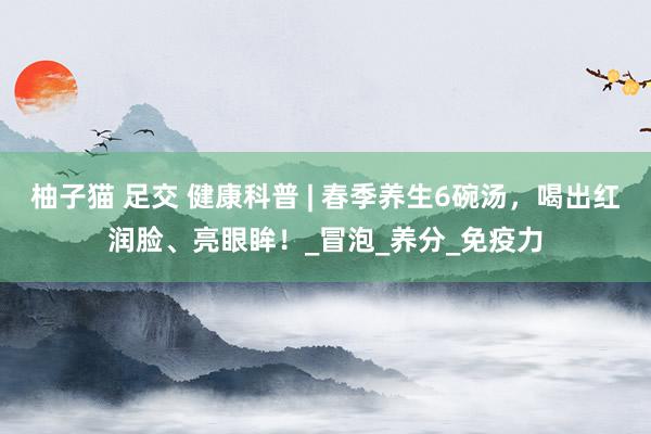 柚子猫 足交 健康科普 | 春季养生6碗汤，喝出红润脸、亮眼眸！_冒泡_养分_免疫力