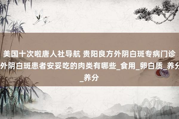 美国十次啦唐人社导航 贵阳良方外阴白斑专病门诊:外阴白斑患者安妥吃的肉类有哪些_食用_卵白质_养分
