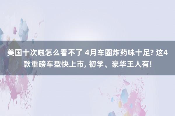 美国十次啦怎么看不了 4月车圈炸药味十足? 这4款重磅车型快上市， 初学、豪华王人有!
