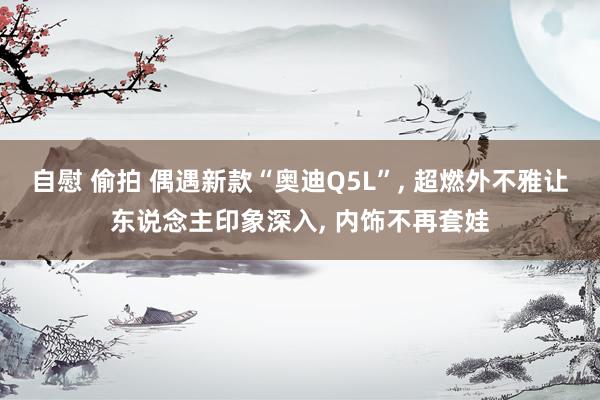 自慰 偷拍 偶遇新款“奥迪Q5L”， 超燃外不雅让东说念主印象深入， 内饰不再套娃