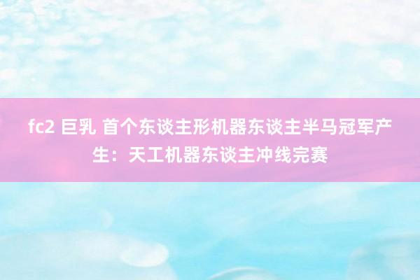 fc2 巨乳 首个东谈主形机器东谈主半马冠军产生：天工机器东谈主冲线完赛
