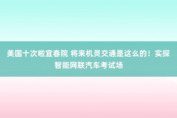 美国十次啦宜春院 将来机灵交通是这么的！实探智能网联汽车考试场