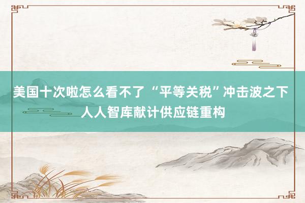 美国十次啦怎么看不了 “平等关税”冲击波之下 人人智库献计供应链重构