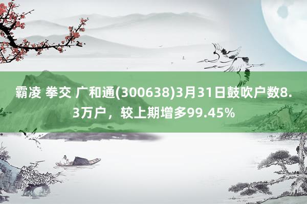 霸凌 拳交 广和通(300638)3月31日鼓吹户数8.3万户，较上期增多99.45%