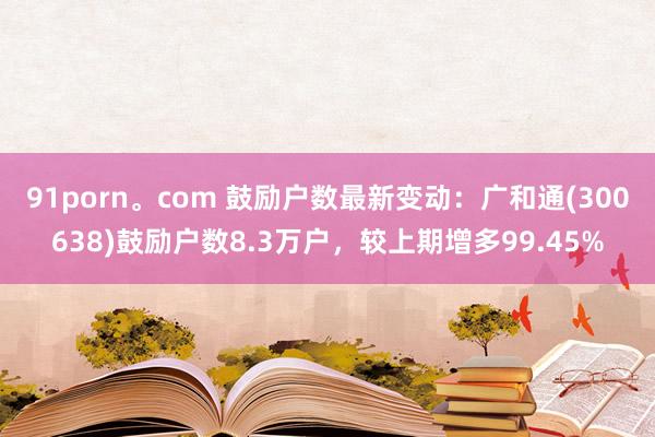 91porn。com 鼓励户数最新变动：广和通(300638)鼓励户数8.3万户，较上期增多99.45%