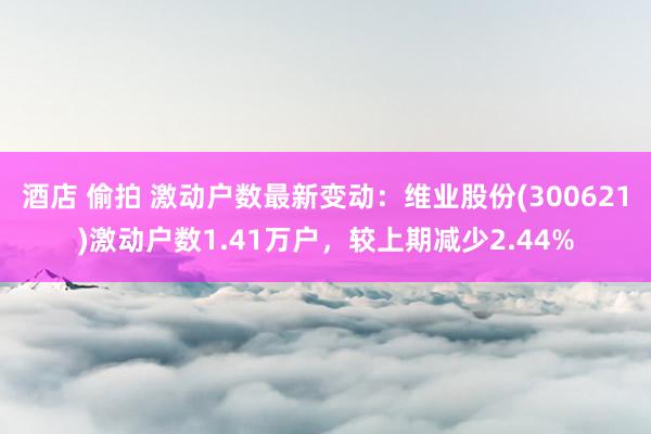 酒店 偷拍 激动户数最新变动：维业股份(300621)激动户数1.41万户，较上期减少2.44%