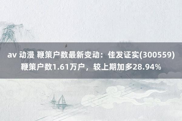 av 动漫 鞭策户数最新变动：佳发证实(300559)鞭策户数1.61万户，较上期加多28.94%