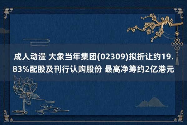 成人动漫 大象当年集团(02309)拟折让约19.83%配股及刊行认购股份 最高净筹约2亿港元